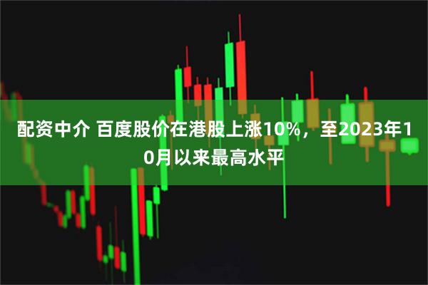 配资中介 百度股价在港股上涨10%，至2023年10月以来最高水平