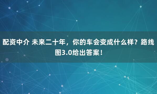 配资中介 未来二十年，你的车会变成什么样？路线图3.0给出答案！