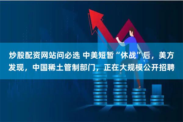 炒股配资网站问必选 中美短暂“休战”后，美方发现，中国稀土管制部门，正在大规模公开招聘