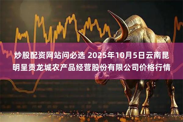 炒股配资网站问必选 2025年10月5日云南昆明呈贡龙城农产品经营股份有限公司价格行情