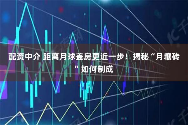 配资中介 距离月球盖房更近一步！揭秘“月壤砖”如何制成