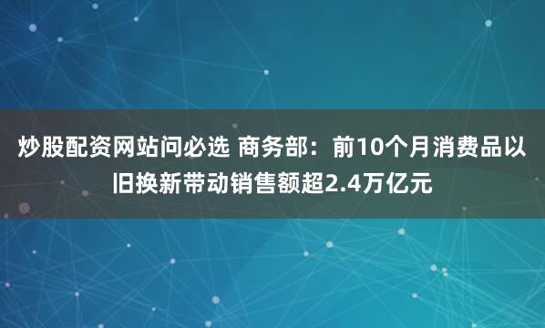 炒股配资网站问必选 商务部：前10个月消费品以旧换新带动销售额超2.4万亿元