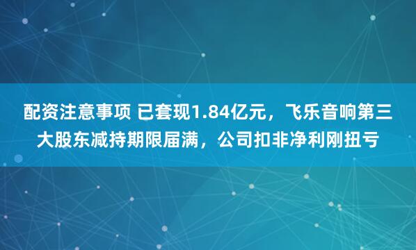配资注意事项 已套现1.84亿元，飞乐音响第三大股东减持期限届满，公司扣非净利刚扭亏