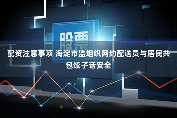 配资注意事项 海淀市监组织网约配送员与居民共包饺子话安全