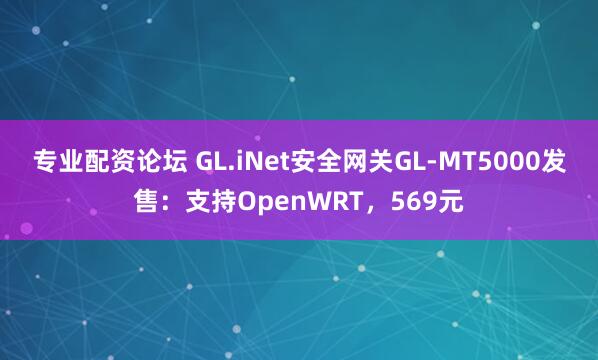 专业配资论坛 GL.iNet安全网关GL-MT5000发售：支持OpenWRT，569元