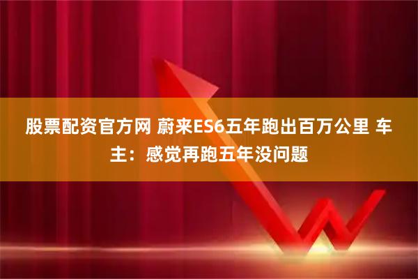 股票配资官方网 蔚来ES6五年跑出百万公里 车主：感觉再跑五年没问题