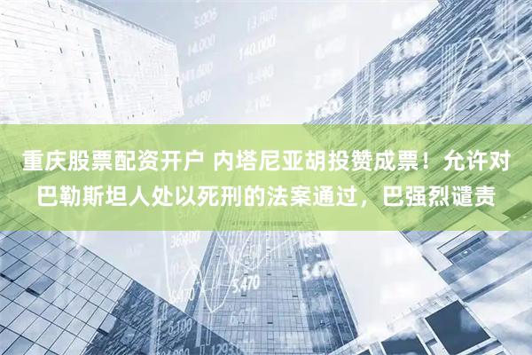 重庆股票配资开户 内塔尼亚胡投赞成票！允许对巴勒斯坦人处以死刑的法案通过，巴强烈谴责