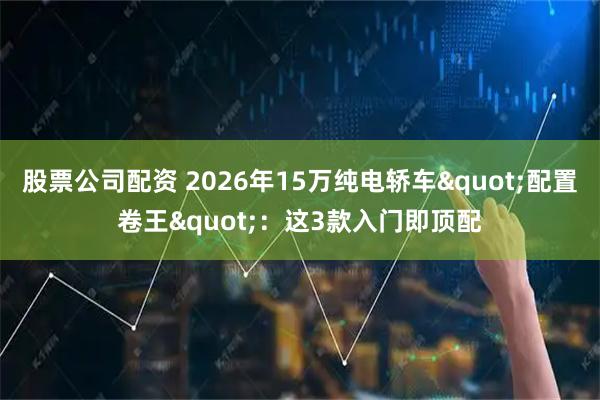 股票公司配资 2026年15万纯电轿车"配置卷王"：这3款入门即顶配