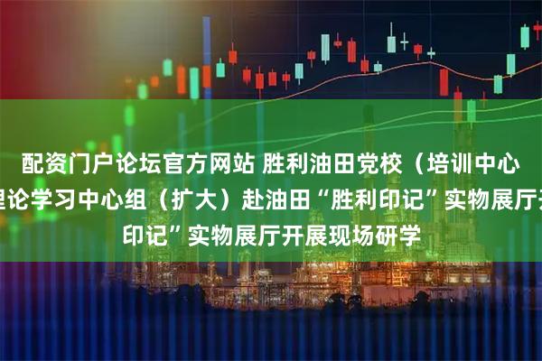 配资门户论坛官方网站 胜利油田党校（培训中心）组织党委理论学习中心组（扩大）赴油田“胜利印记”实物展厅开展现场研学