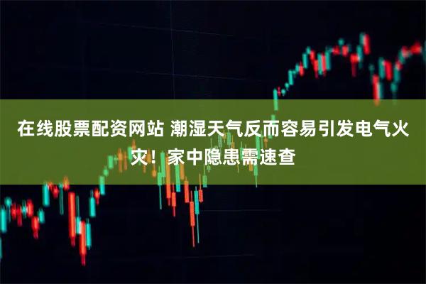 在线股票配资网站 潮湿天气反而容易引发电气火灾！家中隐患需速查