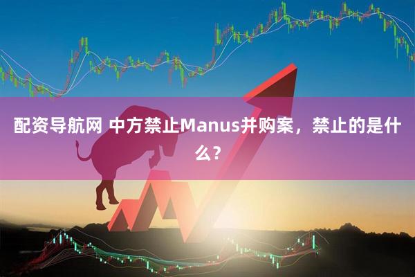 配资导航网 中方禁止Manus并购案，禁止的是什么？