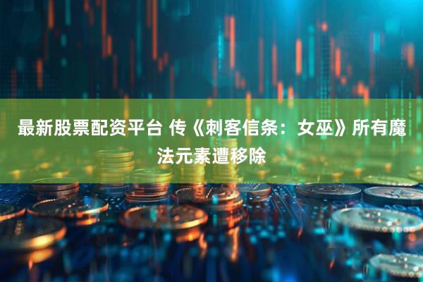 最新股票配资平台 传《刺客信条:女巫》所有魔法元素遭移除