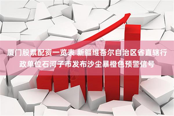 厦门股票配资一览表 新疆维吾尔自治区省直辖行政单位石河子市发布沙尘暴橙色预警信号