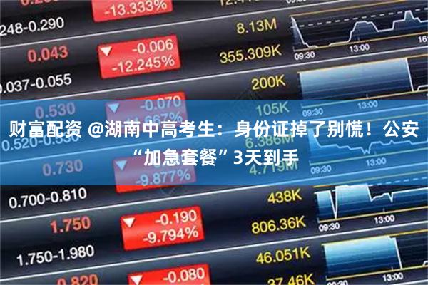 财富配资 @湖南中高考生：身份证掉了别慌！公安“加急套餐”3天到手