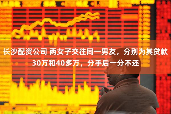 长沙配资公司 两女子交往同一男友，分别为其贷款30万和40多万，分手后一分不还