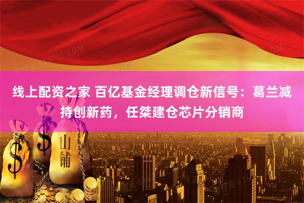 线上配资之家 百亿基金经理调仓新信号：葛兰减持创新药，任桀建仓芯片分销商