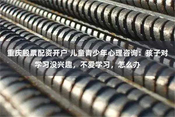 重庆股票配资开户 儿童青少年心理咨询：孩子对学习没兴趣，不爱学习，怎么办