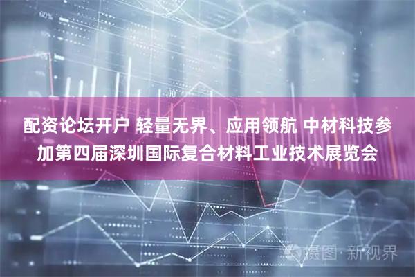 配资论坛开户 轻量无界、应用领航 中材科技参加第四届深圳国际复合材料工业技术展览会